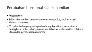 Perubahan hormonal saat kehamilan
• Progesteron:
• Selama kehamilan: penurunan tonus otot polos, proliferasi sel
alveolar mammae.
• ES: pelambatan pengosongan lambung, konstipasi, retensi urin,
peningkatan suhu tubuh, penurunan tahan vascular perifer, relaksasi
uterus dan pembesaran mammae
 