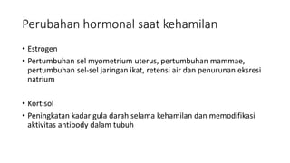 Perubahan hormonal saat kehamilan
• Estrogen
• Pertumbuhan sel myometrium uterus, pertumbuhan mammae,
pertumbuhan sel-sel jaringan ikat, retensi air dan penurunan eksresi
natrium
• Kortisol
• Peningkatan kadar gula darah selama kehamilan dan memodifikasi
aktivitas antibody dalam tubuh
 