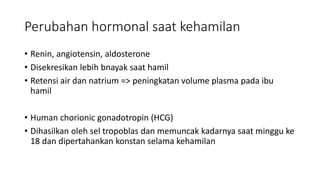 Perubahan hormonal saat kehamilan
• Renin, angiotensin, aldosterone
• Disekresikan lebih bnayak saat hamil
• Retensi air dan natrium => peningkatan volume plasma pada ibu
hamil
• Human chorionic gonadotropin (HCG)
• Dihasilkan oleh sel tropoblas dan memuncak kadarnya saat minggu ke
18 dan dipertahankan konstan selama kehamilan
 