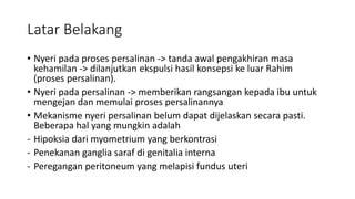 Latar Belakang
• Nyeri pada proses persalinan -> tanda awal pengakhiran masa
kehamilan -> dilanjutkan ekspulsi hasil konsepsi ke luar Rahim
(proses persalinan).
• Nyeri pada persalinan -> memberikan rangsangan kepada ibu untuk
mengejan dan memulai proses persalinannya
• Mekanisme nyeri persalinan belum dapat dijelaskan secara pasti.
Beberapa hal yang mungkin adalah
- Hipoksia dari myometrium yang berkontrasi
- Penekanan ganglia saraf di genitalia interna
- Peregangan peritoneum yang melapisi fundus uteri
 