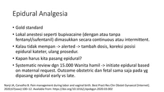 Epidural Analgesia
• Gold standard
• Lokal anestesi seperti bupivacaine (dengan atau tanpa
fentanyl/sufentanil) dimasukkan secara continuous atau intermittent.
• Kalau tidak mempan -> alerted -> tambah dosis, koreksi posisi
epidural kateter, ulang prosedur.
• Kapan harus kita pasang epidural?
• Systematic review dgn 15.000 Wanita hamil -> initiate epidural based
on maternal request. Outcome obstetric dan fetal sama saja pada yg
dipasang epidural early vs late.
Nanji JA, Carvalho B. Pain management during labor and vaginal birth. Best Pract Res Clin Obstet Gynaecol [Internet].
2020;67(xxxx):100–12. Available from: https://doi.org/10.1016/j.bpobgyn.2020.03.002
 
