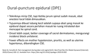 Dural-puncture epidural (DPE)
• Tekniknya mirip CSE, tapi Ketika jarum spinal sudah masuk, obat
anestesi local tidak dimasukkan.
• Tujuannya dibuat lubang kecil adalah supaya obat yang masuk ke
epidural dapat secara perlahan masuk ke ruang intratekal dan
mencapai ke spinal cord.
• Onset lebih cepat, better coverage of sacral dermatomes, mengurangi
insidensi block unilateral.
• Fewer effects on mother hypotension, pruritis, as well as uterine
hypertonus, dibandingkan CSE.
Nanji JA, Carvalho B. Pain management during labor and vaginal birth. Best Pract Res Clin Obstet Gynaecol [Internet].
2020;67(xxxx):100–12. Available from: https://doi.org/10.1016/j.bpobgyn.2020.03.002
 