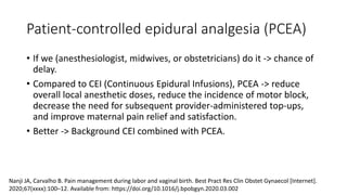 Patient-controlled epidural analgesia (PCEA)
• If we (anesthesiologist, midwives, or obstetricians) do it -> chance of
delay.
• Compared to CEI (Continuous Epidural Infusions), PCEA -> reduce
overall local anesthetic doses, reduce the incidence of motor block,
decrease the need for subsequent provider-administered top-ups,
and improve maternal pain relief and satisfaction.
• Better -> Background CEI combined with PCEA.
Nanji JA, Carvalho B. Pain management during labor and vaginal birth. Best Pract Res Clin Obstet Gynaecol [Internet].
2020;67(xxxx):100–12. Available from: https://doi.org/10.1016/j.bpobgyn.2020.03.002
 