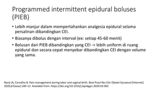 Programmed intermittent epidural boluses
(PIEB)
• Lebih manjur dalam mempertahankan analgesia epidural selama
persalinan dibandingkan CEI.
• Biasanya dibolus dengan interval (ex: setiap 45-60 menit)
• Bolusan dari PIEB dibandingkan yang CEI -> lebih uniform di ruang
epidural dan secara cepat menyebar dibandingkan CEI dengan volume
yang sama.
Nanji JA, Carvalho B. Pain management during labor and vaginal birth. Best Pract Res Clin Obstet Gynaecol [Internet].
2020;67(xxxx):100–12. Available from: https://doi.org/10.1016/j.bpobgyn.2020.03.002
 