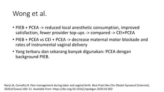 Wong et al.
• PIEB + PCEA -> reduced local anesthetic consumption, improved
satisfaction, fewer provider top-ups -> compared -> CEI+PCEA
• PIEB + PCEA vs CEI + PCEA -> decrease maternal motor blockade and
rates of instrumental vaginal delivery
• Yang terbaru dan sekarang banyak digunakan: PCEA dengan
background PIEB.
Nanji JA, Carvalho B. Pain management during labor and vaginal birth. Best Pract Res Clin Obstet Gynaecol [Internet].
2020;67(xxxx):100–12. Available from: https://doi.org/10.1016/j.bpobgyn.2020.03.002
 
