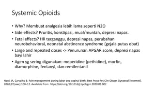 Systemic Opioids
• Why? Membuat analgesia lebih lama seperti N2O
• Side effects? Pruritis, konstipasi, mual/muntah, depresi napas.
• Fetal effects? HR terganggu, depresi napas, perubahan
neurobehavioral, neonatal abstinence syndrome (gejala putus obat)
• Large and repeated doses -> Penurunan APGAR score, depresi napas
bayi lahir
• Agen yg sering digunakan: meperidine (pethidine), morfin,
diamorphine, fentanyl, dan remifentanil
Nanji JA, Carvalho B. Pain management during labor and vaginal birth. Best Pract Res Clin Obstet Gynaecol [Internet].
2020;67(xxxx):100–12. Available from: https://doi.org/10.1016/j.bpobgyn.2020.03.002
 
