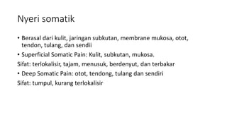 Nyeri somatik
• Berasal dari kulit, jaringan subkutan, membrane mukosa, otot,
tendon, tulang, dan sendii
• Superficial Somatic Pain: Kulit, subkutan, mukosa.
Sifat: terlokalisir, tajam, menusuk, berdenyut, dan terbakar
• Deep Somatic Pain: otot, tendong, tulang dan sendiri
Sifat: tumpul, kurang terlokalisir
 