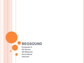 BEGSOUND Kumpulan E  Siti Nurain Siti Maisarah Nurul Akmar Hasanah 