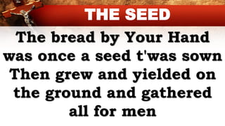 The bread by Your Hand
was once a seed t'was sown
Then grew and yielded on
the ground and gathered
all for men
THE SEED
 