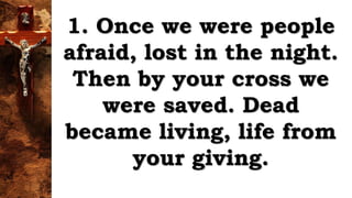 1. Once we were people
afraid, lost in the night.
Then by your cross we
were saved. Dead
became living, life from
your giving.
 