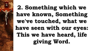 2. Something which we
have known, Something
we've touched, what we
have seen with our eyes:
This we have heard, life
giving Word.
 