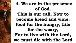 4. We are in the presence
of God.
This is our call. Now to
become bread and wine:
food for the hungry, Life
for the weary,
For to live with the Lord,
we must die with the Lord
 