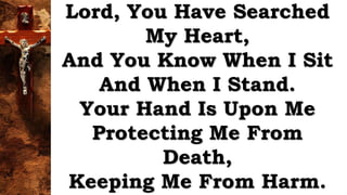 Lord, You Have Searched
My Heart,
And You Know When I Sit
And When I Stand.
Your Hand Is Upon Me
Protecting Me From
Death,
Keeping Me From Harm.
 