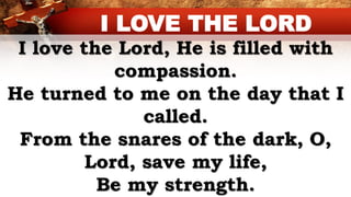 I love the Lord, He is filled with
compassion.
He turned to me on the day that I
called.
From the snares of the dark, O,
Lord, save my life,
Be my strength.
I LOVE THE LORD
 