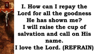 I. How can I repay the
Lord for all the goodness
He has shown me?
I will raise the cup of
salvation and call on His
name.
I love the Lord. (REFRAIN)
 