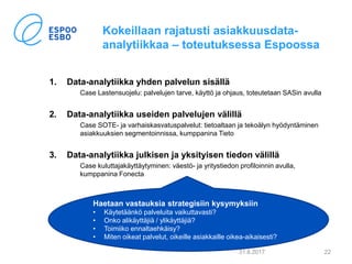 Kokeillaan rajatusti asiakkuusdata-
analytiikkaa – toteutuksessa Espoossa
1. Data-analytiikka yhden palvelun sisällä
Case Lastensuojelu: palvelujen tarve, käyttö ja ohjaus, toteutetaan SASin avulla
2. Data-analytiikka useiden palvelujen välillä
Case SOTE- ja varhaiskasvatuspalvelut: tietoaltaan ja tekoälyn hyödyntäminen
asiakkuuksien segmentoinnissa, kumppanina Tieto
3. Data-analytiikka julkisen ja yksityisen tiedon välillä
Case kuluttajakäyttäytyminen: väestö- ja yritystiedon profiloinnin avulla,
kumppanina Fonecta
31.8.2017 22
Haetaan vastauksia strategisiin kysymyksiin
• Käytetäänkö palveluita vaikuttavasti?
• Onko alikäyttäjiä / ylikäyttäjiä?
• Toimiiko ennaltaehkäisy?
• Miten oikeat palvelut, oikeille asiakkaille oikea-aikaisesti?
 