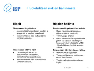 Huolehditaan riskien hallinnasta
Riskit
Tietoturvaan liittyvät riskit
• henkilötietopohjaisen tiedon käsittely ja
analysointi ei tapahdu turvallisesti
• henkilökohtainen tieto joutuu vääriin
käyttötarkoituksiin.
Tietosuojaan liittyvät riskit
• Dataan liittyvä tietosuoja
henkilötietojen käsittelyssä,
monirekisteriajoissa ei toteudu
• henkilökohtainen tieto joutuu vääriin
käyttötarkoituksiin.
Riskien hallinta
Tietoturvaan liittyvien riskien hallinta
• Datan hakemisen prosessi on
dokumentoitu ja hyväksytty
• Tutkimuslupa-anomus
• Dataa käsitellään SAS-palvelimella,
jolloin sitä voidaan käyttää joko
kaupungin sisäverkossa tai VPN:n
yhteydellä ja sen käyttöä voidaan
valvoa.
Tietosuojaan liittyvien riskien hallinta
• Henkilötunnus kryptataan
• Tietopyyntö ja tiedon kerääminen
oltava valvottavissa
• Tietojen selkeä omistajuus ja sen
käyttö
31.8.2017 23
 