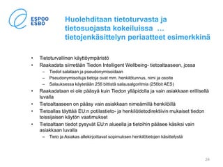 Huolehditaan tietoturvasta ja
tietosuojasta kokeiluissa …
tietojenkäsittelyn periaatteet esimerkkinä
• Tietoturvallinen käyttöympäristö
• Raakadata siirretään Tiedon Intelligent Wellbeing- tietoaltaaseen, jossa
– Tiedot salataan ja pseudonymisoidaan
– Pseudonymisoituja tietoja ovat mm. henkilötunnus, nimi ja osoite
– Salauksessa käytetään 256 bittistä salausalgoritmia (256bit AES)
• Raakadataan ei ole pääsyä kuin Tiedon ylläpidolla ja vain asiakkaan erillisellä
luvalla
• Tietoaltaaseen on pääsy vain asiakkaan nimeämillä henkilöillä
• Tietoallas täyttää EU:n potilastieto- ja henkilötietodirektiivin mukaiset tiedon
toissijaisen käytön vaatimukset
• Tietoaltaan tiedot pysyvät EU:n alueella ja tietoihin pääsee käsiksi vain
asiakkaan luvalla
– Tieto ja Asiakas allekirjoittavat sopimuksen henkilötietojen käsittelystä
24
 