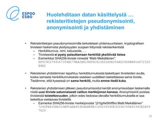 Huolehditaan datan käsittelystä …
rekisteritietojen pseudonymisointi,
anonymisointi ja yhdistäminen
• Rekisteritietojen pseudonymisoinnilla tarkoitetaan yhdensuuntaisen, kryptografisen
tiivisteen laskemista yksityisyyden suojaan liittyvistä rekisterikentistä
– Henkilötunnus, nimi, katuosoite, …
– Tiivisteestä ei pysty palauttamaan henkilöä yksilöivää tietoa
– Esimerkiksi SHA256-tiiviste nimestä “Matti Meikäläinen”:
EF5C9C2749167354AC79EA2B819DF6C423601A0E254A02964BE814072320
E8E2
• Rekisterien yhdistäminen tapahtuu henkilötunnuksista laskettujen tiivisteiden avulla,
koska samasta henkilötunnuksesta saadaan uudelleen laskettaessa sama tiiviste.
Tiedämme, että kyseessä on sama henkilö, mutta emme tiedä kuka.
• Rekisterien yhdistämisen jälkeen pseudonymisoidut kentät anonymisoidaan laskemalla
niistä uusi tiiviste satunnaisesti valitun merkkijonon kanssa. Anonymisointi poistaa
tiivisteistä toistettavuuden, jolloin edes tiedossa olevalla henkilötunnuksella ei saa
laskettua vastaavaa tiivistettä.
– Esimerksi SHA256-tiiviste merkkijonosta “j31tjpfw5thtf9rs:Matti Meikäläinen”
7240FB435BD31DEFCAAE929D4ADB9B112C039590E3C26676984534CE2A59
7625
25
 