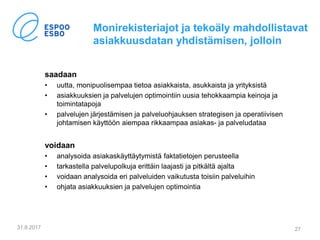 Monirekisteriajot ja tekoäly mahdollistavat
asiakkuusdatan yhdistämisen, jolloin
saadaan
• uutta, monipuolisempaa tietoa asiakkaista, asukkaista ja yrityksistä
• asiakkuuksien ja palvelujen optimointiin uusia tehokkaampia keinoja ja
toimintatapoja
• palvelujen järjestämisen ja palveluohjauksen strategisen ja operatiivisen
johtamisen käyttöön aiempaa rikkaampaa asiakas- ja palveludataa
voidaan
• analysoida asiakaskäyttäytymistä faktatietojen perusteella
• tarkastella palvelupolkuja erittäin laajasti ja pitkältä ajalta
• voidaan analysoida eri palveluiden vaikutusta toisiin palveluihin
• ohjata asiakkuuksien ja palvelujen optimointia
31.8.2017 27
 