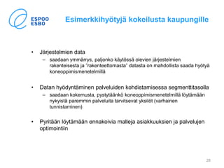 Esimerkkihyötyjä kokeilusta kaupungille
• Järjestelmien data
– saadaan ymmärrys, paljonko käytössä olevien järjestelmien
rakenteisesta ja ”rakenteettomasta” datasta on mahdollista saada hyötyä
koneoppimismenetelmillä
• Datan hyödyntäminen palveluiden kohdistamisessa segmenttitasolla
– saadaan kokemusta, pystytäänkö koneoppimismenetelmillä löytämään
nykyistä paremmin palveluita tarvitsevat yksilöt (varhainen
tunnistaminen)
• Pyritään löytämään ennakoivia malleja asiakkuuksien ja palvelujen
optimointiin
28
 