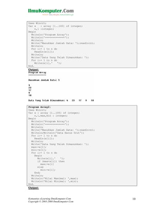 Uses Wincrt;
Var x
: array [1..100] of integer;
n,i :integer;
Begin
Writeln('Program Array');
Writeln('=============');
Writeln;
Write('Masukkan Jumlah Data: ');readln(n);
Writeln;
For i:= 1 to n do
Readln(x[i]);
Writeln;
Write('Data Yang Telah Dimasukkan: ');
For i:= 1 to n do
Write(x[i],'
');
End.

Output:

Program Array2;
Uses Wincrt;
Var x : array [1..100] of integer;
n,i,max,min : integer;
Begin
Writeln('Program Array');
Writeln('=============');
Writeln;
Write('Masukkan Jumlah Data: ');readln(n);
Writeln;Writeln('Data Harus Urut');
For i:= 1 to n do
Readln(x[i]);
Writeln;
Write('Data Yang Telah Dimasukkan: ');
max:=x[1];
min:=x[1];
For i:= 1 to n do
Begin
Write(x[i],'
');
if (max<x[i]) then
max:=x[i]
else
min:=x[i];
End;
Writeln;
Writeln('Nilai Maximal: ',max);
Writeln('Nilai Minimal: ',min);
End.

Output:

Komunitas eLearning IlmuKomputer.Com
Copyright © 2003-2008 IlmuKomputer.Com

10

 
