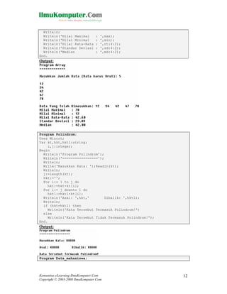 Writeln;
Writeln('Nilai Maximal
Writeln('Nilai Minimal
Writeln('Nilai Rata-Rata
Writeln('Standar Deviasi
Writeln('Median
End.

:
:
:
:
:

',max);
',min);
',rt:4:2);
',sd:4:2);
',md:4:2);

Output:

Program Polindrom;
Uses Wincrt;
Var kt,hkt,hkt1:string;
i,j:integer;
Begin
Writeln('Program Polindrom');
Writeln('=================');
Writeln;
Write('Masukkan Kata: ');Readln(kt);
Writeln;
j:=length(kt);
hkt:='';
For i:= 1 to j do
hkt:=hkt+kt[i];
For i:= j downto 1 do
hkt1:=hkt1+kt[i];
Writeln('Asal: ',hkt,'
Dibalik: ',hkt1);
Writeln;
if (hkt=hkt1) then
Writeln('Kata Tersebut Termasuk Polindrom!')
else
Writeln('Kata Tersebut Tidak Termasuk Polindrom!');
End.

Output:

Program Data_mahasiswa;

Komunitas eLearning IlmuKomputer.Com
Copyright © 2003-2008 IlmuKomputer.Com

12

 