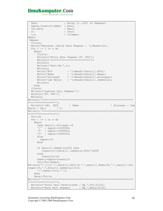 Data
: Array [1..100] of Pegawai;
Gapok,Insentif,Gaber : Real;
Tot,Rata
: Real;
Ul
: Char;
i,n
: Integer;
Begin
Repeat
Clrscr;
Write('Masukkan Jumlah Data Pegawai : ');Readln(n);
For i := 1 to n do
Begin
Clrscr;
Writeln('Entry Data Pegawai PT. XYZ');
Writeln('==========================');
Writeln;
Writeln('Data Ke-',i);
Writeln;
Write('NIP
: ');Readln(Data[i].NIP);
Write('Nama
: ');Readln(Data[i].Nama);
Write('Golongan
: ');Readln(Data[i].Golongan);
Write('Jam Kerja
: ');Readln(Data[i].Jamkerja);
Writeln;
End;
Clrscr;
Writeln('Laporan Gaji Pegawai');
Writeln('PT. XYZ');
Writeln;
Writeln('=============================================================
==================');
Writeln('|NO. |NIP
| Nama
| Golongan | Jam
Kerja | Gaji
|');
Writeln('=============================================================
==================');
Tot:=0;
For i := 1 to n do
Begin
Case Data[i].Golongan of
'1' : Gapok:=1000000;
'2' : Gapok:=1500000;
'3' : Gapok:=2000000;
Else
Gapok:=0;
End;
if Data[i].Jamkerja>200 then
Insentif:=(Data[i].Jamkerja-200)*10000
else
Insentif:=0;
Gaber:=Gapok+Insentif;
Tot:=Tot+Gaber;
Writeln('|',i:4,'|',Data[i].NIP:10,'|',Data[i].Nama:25,'|',Data[i].Gol
ongan:10,'|',Data[i].Jamkerja:10:0,
'|',Gaber:13:0,'|');
End;
Rata:=Tot/n;
Writeln('=============================================================
==================');
Writeln('Total Gaji Keseluruhan : Rp.',Tot:12:0);
Writeln('Rata Gaji Pegawai
: Rp.',Rata:12:0);

Komunitas eLearning IlmuKomputer.Com
Copyright © 2003-2008 IlmuKomputer.Com

16

 