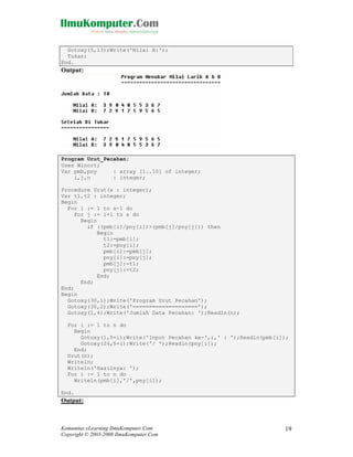 Gotoxy(5,13);Write('Nilai B:');
Tukar;
End.

Output:

Program Urut_Pecahan;
Uses Wincrt;
Var pmb,pny
: array [1..10] of integer;
i,j,n
: integer;
Procedure Urut(x : integer);
Var t1,t2 : integer;
Begin
For i := 1 to x-1 do
For j := i+1 to x do
Begin
if ((pmb[i]/pny[i])>(pmb[j]/pny[j])) then
Begin
t1:=pmb[i];
t2:=pny[i];
pmb[i]:=pmb[j];
pny[i]:=pny[j];
pmb[j]:=t1;
pny[j]:=t2;
End;
End;
End;
Begin
Gotoxy(30,1);Write('Program Urut Pecahan');
Gotoxy(30,2);Write('====================');
Gotoxy(1,4);Write('Jumlah Data Pecahan: ');Readln(n);
For i := 1 to n do
Begin
Gotoxy(1,5+i);Write('Input Pecahan ke-',i,' : ');Readln(pmb[i]);
Gotoxy(24,5+i);Write('/ ');Readln(pny[i]);
End;
Urut(n);
Writeln;
Writeln('Hasilnya: ');
For i := 1 to n do
Writeln(pmb[i],'/',pny[i]);
End.

Output:

Komunitas eLearning IlmuKomputer.Com
Copyright © 2003-2008 IlmuKomputer.Com

19

 