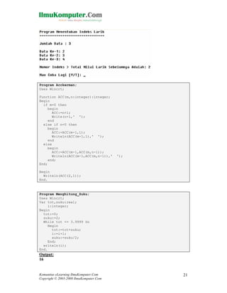 Program Acckerman;
Uses Wincrt;
Function ACC(m,n:integer):integer;
Begin
if m=0 then
begin
ACC:=n+1;
Write(n+1,' ');
end
else if n=0 then
begin
ACC:=ACC(m-1,1);
Writeln(ACC(m-1,1),' ');
end
else
begin
ACC:=ACC(m-1,ACC(m,n-1));
Writeln(ACC(m-1,ACC(m,n-1)),'
end;
End;

');

Begin
Writeln(ACC(2,1));
End.

Program Menghitung_Suku;
Uses Wincrt;
Var tot,suku:real;
i:integer;
Begin
tot:=0;
suku:=2;
While tot <= 3.9999 Do
Begin
tot:=tot+suku;
i:=i+1;
suku:=suku/2;
End;
writeln(i);
End.

Output:
16

Komunitas eLearning IlmuKomputer.Com
Copyright © 2003-2008 IlmuKomputer.Com

21

 