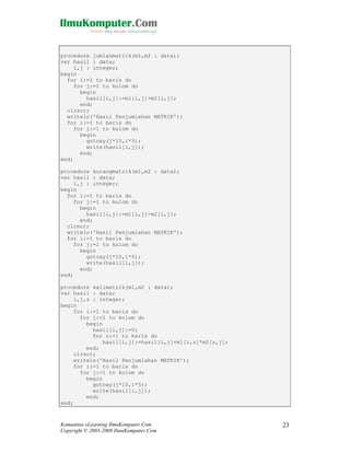 procedure jumlahmatrik(m1,m2 : data);
var hasil : data;
i,j : integer;
begin
for i:=1 to baris do
for j:=1 to kolom do
begin
hasil[i,j]:=m1[i,j]+m2[i,j];
end;
clrscr;
writeln('Hasil Penjumlahan MATRIK');
for i:=1 to baris do
for j:=1 to kolom do
begin
gotoxy(j*10,i*5);
write(hasil[i,j]);
end;
end;
procedure kurangmatrik(m1,m2 : data);
var hasil : data;
i,j : integer;
begin
for i:=1 to baris do
for j:=1 to kolom do
begin
hasil[i,j]:=m1[i,j]-m2[i,j];
end;
clrscr;
writeln('Hasil Penjumlahan MATRIK');
for i:=1 to baris do
for j:=1 to kolom do
begin
gotoxy(j*10,i*5);
write(hasil[i,j]);
end;
end;
procedure kalimatrik(m1,m2 : data);
var hasil : data;
i,j,z : integer;
begin
for i:=1 to baris do
for j:=1 to kolom do
begin
hasil[i,j]:=0;
for z:=1 to baris do
hasil[i,j]:=hasil[i,j]+m1[i,z]*m2[z,j];
end;
clrscr;
writeln('Hasil Penjumlahan MATRIK');
for i:=1 to baris do
for j:=1 to kolom do
begin
gotoxy(j*10,i*5);
write(hasil[i,j]);
end;
end;

Komunitas eLearning IlmuKomputer.Com
Copyright © 2003-2008 IlmuKomputer.Com

23

 