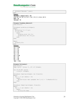 writeln('Second= ',sec);
End.

Ouput:

Program Pisahkan_Rekursif;
Uses Wincrt;
Procedure pisah(x,y:integer);
Begin
Writeln(x,'<--->',y);
if x<y then
begin
pisah(x,(x+y) div 2);
pisah((x+y) div 2+1,y);
end;
End;
Begin
pisah(5,10);
End.

Output:

Program Polinomial;
Uses Wincrt;
Type Larik = Array [1..10] of Integer;
var P1,P2,HP: Larik;
i,n,m,o: Integer;
Procedure Input(q:integer; var P:Larik);
Begin
for i := q+1 downto 1 do
begin
Write('nilai dari pangkat ke-',i-1,': ');Readln(P[i]);
end;
End;
Procedure Tampil(q:integer; P:Larik);
Begin
for i := q+1 downto 1 do
begin
if P[i]<>0 then

Komunitas eLearning IlmuKomputer.Com
Copyright © 2003-2008 IlmuKomputer.Com

25

 