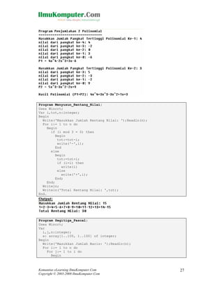 Program Menyusun_Rentang_Nilai;
Uses Wincrt;
Var i,tot,n:integer;
Begin
Write('Masukkan Jumlah Rentang Nilai: ');Readln(n);
For i:= 1 to n do
Begin
if (i mod 3 = 0) then
Begin
tot:=tot-i;
write('-',i);
End
else
Begin
tot:=tot+i;
if (i=1) then
write(i)
else
write('+',i);
End;
End;
Writeln;
Writeln('Total Rentang Nilai: ',tot);
End.

Output:

Program Segitiga_Pascal;
Uses Wincrt;
Var
i,j,n:integer;
x: array[1..100, 1..100] of integer;
Begin
Write('Masukkan Jumlah Baris: ');Readln(n);
For i:= 1 to n do
For j:= 1 to i do
Begin

Komunitas eLearning IlmuKomputer.Com
Copyright © 2003-2008 IlmuKomputer.Com

27

 