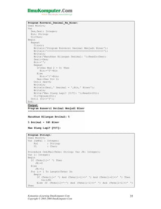 Program Konversi_Desimal_Ke_Biner;
Uses WinCrt;
Var
Des,Desi: Integer;
Bin: String;
Ul:Char;
Begin
Repeat
Clrscr;
Writeln('Program Konversi Desimal Menjadi Biner');
Writeln('======================================');
Writeln;
Write('Masukkan Bilangan Desimal: ');Readln(Des);
Desi:=Des;
Bin:='';
Repeat
If(Des Mod 2 = 0) Then
Bin:='0'+Bin
Else
Bin:='1'+Bin;
Des:=Des Div 2;
Until Des=0;
Writeln;
Writeln(Desi,' Desimal = ',Bin,' Biner');
Writeln;
Write('Mau Ulang Lagi? [Y/T]: ');Readln(Ul);
Ul:=Upcase(Ul);
Until (Ul<>'Y');
End.

Output:

Program String1;
Uses WinCrt;
Var JumKal : Integer;
Kal
: String;
Ul
: Char;
Procedure CekJKal(Teks: String; Var JK: Integer);
Var i: Integer;
Begin
If (Teks[1]=' ') Then
JK:=0
Else
JK:=1;
For i:= 1 To Length(Teks) Do
Begin
If (Teks[i]=' ') And (Teks[i+1]<>' ') And (Teks[i+2]<>' ') Then
Inc(JK)
Else If (Teks[i]='-') And (Teks[i-1]<>' ') And (Teks[i+1]<>' ')
Then

Komunitas eLearning IlmuKomputer.Com
Copyright © 2003-2008 IlmuKomputer.Com

35

 