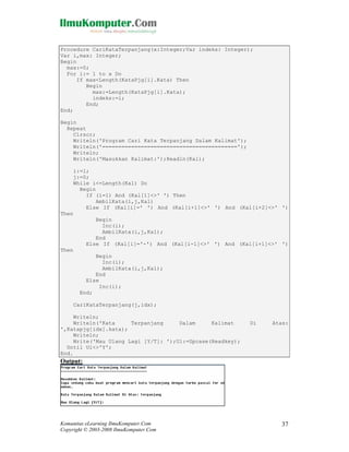 Procedure CariKataTerpanjang(x:Integer;Var indeks: Integer);
Var i,max: Integer;
Begin
max:=0;
For i:= 1 to x Do
If max<Length(KataPjg[i].Kata) Then
Begin
max:=Length(KataPjg[i].Kata);
indeks:=i;
End;
End;
Begin
Repeat
Clrscr;
Writeln('Program Cari Kata Terpanjang Dalam Kalimat');
Writeln('==========================================');
Writeln;
Writeln('Masukkan Kalimat:');Readln(Kal);
i:=1;
j:=0;
While i<=Length(Kal) Do
Begin
If (i=1) And (Kal[1]<>' ') Then
AmbilKata(i,j,Kal)
Else If (Kal[i]=' ') And (Kal[i+1]<>' ') And (Kal[i+2]<>' ')
Then
Begin
Inc(i);
AmbilKata(i,j,Kal);
End
Else If (Kal[i]='-') And (Kal[i-1]<>' ') And (Kal[i+1]<>' ')
Then
Begin
Inc(i);
AmbilKata(i,j,Kal);
End
Else
Inc(i);
End;
CariKataTerpanjang(j,idx);
Writeln;
Writeln('Kata
Terpanjang
Dalam
Kalimat
',Katapjg[idx].kata);
Writeln;
Write('Mau Ulang Lagi [Y/T]: ');Ul:=Upcase(Readkey);
Until Ul<>'Y';
End.

Di

Atas:

Output:

Komunitas eLearning IlmuKomputer.Com
Copyright © 2003-2008 IlmuKomputer.Com

37

 