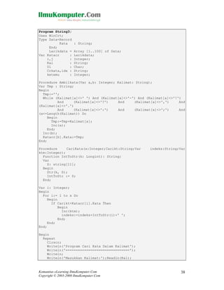Program String3;
Uses WinCrt;
Type Data=Record
Kata
End;
Larikdata =
Var Katacr
:
i,j
:
Kal
:
Ul
:
Crkata,idx :
ketemu
:

: String;
Array [1..100] of Data;
Larikdata;
Integer;
String;
Char;
String;
Integer;

Procedure Ambilkata(Var a,b: Integer; Kalimat: String);
Var Tmp : String;
Begin
Tmp:='';
While (Kalimat[a]<>' ') And (Kalimat[a]<>'-') And (Kalimat[a]<>'!')
And
(Kalimat[a]<>'?')
And
(Kalimat[a]<>',')
And
(Kalimat[a]<>'.')
And
(Kalimat[a]<>':')
And
(Kalimat[a]<>';')
And
(a<=Length(Kalimat)) Do
Begin
Tmp:=Tmp+Kalimat[a];
Inc(a);
End;
Inc(b);
Katacr[b].Kata:=Tmp;
End;
Procedure
CariKata(x:Integer;Carikt:String;Var
ktm:Integer);
Function IntToStr(k: Longint): String;
Var
S: string[11];
Begin
Str(k, S);
IntToStr := S;
End;

indeks:String;Var

Var i: Integer;
Begin
For i:= 1 to x Do
Begin
If Carikt=Katacr[i].Kata Then
Begin
Inc(ktm);
indeks:=indeks+IntToStr(i)+' ';
End;
End;
End;
Begin
Repeat
Clrscr;
Writeln('Program Cari Kata Dalam Kalimat');
Writeln('===============================');
Writeln;
Writeln('Masukkan Kalimat:');Readln(Kal);

Komunitas eLearning IlmuKomputer.Com
Copyright © 2003-2008 IlmuKomputer.Com

38

 