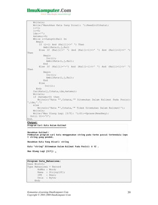 Writeln;
Write('Masukkan Kata Yang Dicari: ');Readln(Crkata);
i:=1;
j:=0;
idx:='';
ketemu:=0;
While i<=Length(Kal) Do
Begin
If (i=1) And (Kal[1]<>' ') Then
AmbilKata(i,j,Kal)
Else If (Kal[i]=' ') And (Kal[i+1]<>' ') And (Kal[i+2]<>' ')
Then
Begin
Inc(i);
AmbilKata(i,j,Kal);
End
Else If (Kal[i]='-') And (Kal[i-1]<>' ') And (Kal[i+1]<>' ')
Then
Begin
Inc(i);
AmbilKata(i,j,Kal);
End
Else
Inc(i);
End;
CariKata(j,Crkata,idx,ketemu);
Writeln;
if (ketemu>0) then
Writeln('Kata "',Crkata,'" Ditemukan Dalam Kalimat Pada Posisi:
',idx,'.')
else
Writeln('Kata "',Crkata,'" Tidak Ditemukan Dalam Kalimat!');
Writeln;
Write('Mau Ulang Lagi [Y/T]: ');Ul:=Upcase(Readkey);
Until Ul<>'Y';
End.

Output:

Program Data_Mahasiswa;
Uses WinCrt;
Type Mahasiswa = Record
NoMhs : Word;
Nama : String[20];
IPK
: Real;
Usia : Byte;
End;

Komunitas eLearning IlmuKomputer.Com
Copyright © 2003-2008 IlmuKomputer.Com

39

 