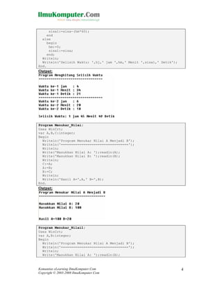 sisa1:=sisa-(hm*60);
end
else
begin
hm:=0;
sisa1:=sisa;
end;
Writeln;
Writeln('Selisih Waktu: ',hj,' jam ',hm,' Menit ',sisa1,' Detik');
End.

Output:

Program Menukar_Nilai;
Uses WinCrt;
var A,B,C:integer;
Begin
Writeln('Program Menukar Nilai A Menjadi B');
Writeln('=================================');
Writeln;
Write('Masukkan Nilai A: ');readln(A);
Write('Masukkan Nilai B: ');readln(B);
Writeln;
C:=A;
A:=B;
B:=C;
Writeln;
Writeln('Hasil A=',A,' B=',B);
End.

Output:

Program Menukar_Nilai1;
Uses WinCrt;
var A,B:integer;
Begin
Writeln('Program Menukar Nilai A Menjadi B');
Writeln('=================================');
Writeln;
Write('Masukkan Nilai A: ');readln(A);

Komunitas eLearning IlmuKomputer.Com
Copyright © 2003-2008 IlmuKomputer.Com

4

 