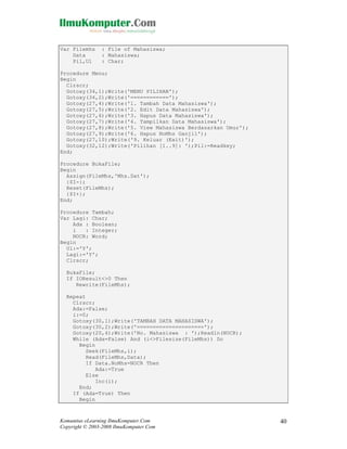 Var Filemhs
Data
Pil,Ul

: File of Mahasiswa;
: Mahasiswa;
: Char;

Procedure Menu;
Begin
Clrscr;
Gotoxy(34,1);Write('MENU PILIHAN');
Gotoxy(34,2);Write('============');
Gotoxy(27,4);Write('1. Tambah Data Mahasiswa');
Gotoxy(27,5);Write('2. Edit Data Mahasiswa');
Gotoxy(27,6);Write('3. Hapus Data Mahasiswa');
Gotoxy(27,7);Write('4. Tampilkan Data Mahasiswa');
Gotoxy(27,8);Write('5. View Mahasiswa Berdasarkan Umur');
Gotoxy(27,9);Write('6. Hapus NoMhs Ganjil');
Gotoxy(27,10);Write('9. Keluar (Exit)');
Gotoxy(32,12);Write('Pilihan [1..9]: ');Pil:=Readkey;
End;
Procedure BukaFile;
Begin
Assign(FileMhs,'Mhs.Dat');
{$I-};
Reset(FileMhs);
{$I+};
End;
Procedure Tambah;
Var Lagi: Char;
Ada : Boolean;
i
: Integer;
NOCR: Word;
Begin
Ul:='Y';
Lagi:='Y';
Clrscr;
BukaFile;
If IOResult<>0 Then
Rewrite(FileMhs);
Repeat
Clrscr;
Ada:=False;
i:=0;
Gotoxy(30,1);Write('TAMBAH DATA MAHASISWA');
Gotoxy(30,2);Write('=====================');
Gotoxy(20,4);Write('No. Mahasiswa : ');Readln(NOCR);
While (Ada=False) And (i<>Filesize(FileMhs)) Do
Begin
Seek(FileMhs,i);
Read(FileMhs,Data);
If Data.NoMhs=NOCR Then
Ada:=True
Else
Inc(i);
End;
If (Ada=True) Then
Begin

Komunitas eLearning IlmuKomputer.Com
Copyright © 2003-2008 IlmuKomputer.Com

40

 