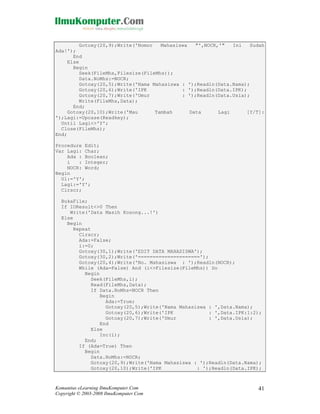 Gotoxy(20,9);Write('Nomor
Mahasiswa
"',NOCR,'"
Ini
Sudah
Ada!');
End
Else
Begin
Seek(FileMhs,Filesize(FileMhs));
Data.NoMhs:=NOCR;
Gotoxy(20,5);Write('Nama Mahasiswa : ');Readln(Data.Nama);
Gotoxy(20,6);Write('IPK
: ');Readln(Data.IPK);
Gotoxy(20,7);Write('Umur
: ');Readln(Data.Usia);
Write(FileMhs,Data);
End;
Gotoxy(20,10);Write('Mau
Tambah
Data
Lagi
[Y/T]:
');Lagi:=Upcase(Readkey);
Until Lagi<>'Y';
Close(FileMhs);
End;
Procedure Edit;
Var Lagi: Char;
Ada : Boolean;
i
: Integer;
NOCR: Word;
Begin
Ul:='Y';
Lagi:='Y';
Clrscr;
BukaFile;
If IOResult<>0 Then
Write('Data Masih Kosong...!')
Else
Begin
Repeat
Clrscr;
Ada:=False;
i:=0;
Gotoxy(30,1);Write('EDIT DATA MAHASISWA');
Gotoxy(30,2);Write('=====================');
Gotoxy(20,4);Write('No. Mahasiswa : ');Readln(NOCR);
While (Ada=False) And (i<>Filesize(FileMhs)) Do
Begin
Seek(FileMhs,i);
Read(FileMhs,Data);
If Data.NoMhs=NOCR Then
Begin
Ada:=True;
Gotoxy(20,5);Write('Nama Mahasiswa : ',Data.Nama);
Gotoxy(20,6);Write('IPK
: ',Data.IPK:1:2);
Gotoxy(20,7);Write('Umur
: ',Data.Usia);
End
Else
Inc(i);
End;
If (Ada=True) Then
Begin
Data.NoMhs:=NOCR;
Gotoxy(20,9);Write('Nama Mahasiswa : ');Readln(Data.Nama);
Gotoxy(20,10);Write('IPK
: ');Readln(Data.IPK);

Komunitas eLearning IlmuKomputer.Com
Copyright © 2003-2008 IlmuKomputer.Com

41

 