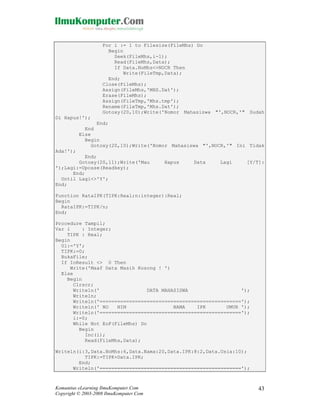 For i := 1 to Filesize(FileMhs) Do
Begin
Seek(FileMhs,i-1);
Read(FileMhs,Data);
If Data.NoMhs<>NOCR Then
Write(FileTmp,Data);
End;
Close(FileMhs);
Assign(FileMhs,'MHS.Dat');
Erase(FileMhs);
Assign(FileTmp,'Mhs.tmp');
Rename(FileTmp,'Mhs.Dat');
Gotoxy(20,10);Write('Nomor Mahasiswa "',NOCR,'" Sudah
Di Hapus!');
End;
End
Else
Begin
Gotoxy(20,10);Write('Nomor Mahasiswa "',NOCR,'" Ini Tidak
Ada!');
End;
Gotoxy(20,11);Write('Mau
');Lagi:=Upcase(Readkey);
End;
Until Lagi<>'Y';
End;

Hapus

Data

Lagi

[Y/T]:

Function RataIPK(TIPK:Real;n:integer):Real;
Begin
RataIPK:=TIPK/n;
End;
Procedure Tampil;
Var i
: Integer;
TIPK : Real;
Begin
Ul:='Y';
TIPK:=0;
BukaFile;
If IoResult <> 0 Then
Write('Maaf Data Masih Kosong ! ')
Else
Begin
Clrscr;
Writeln('
DATA MAHASISWA
');
Writeln;
Writeln('================================================');
Writeln(' NO
NIM
NAMA
IPK
UMUR ');
Writeln('================================================');
i:=0;
While Not EoF(FileMhs) Do
Begin
Inc(i);
Read(FileMhs,Data);
Writeln(i:3,Data.NoMhs:6,Data.Nama:20,Data.IPK:8:2,Data.Usia:10);
TIPK:=TIPK+Data.IPK;
End;
Writeln('================================================');

Komunitas eLearning IlmuKomputer.Com
Copyright © 2003-2008 IlmuKomputer.Com

43

 