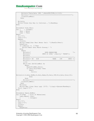 Writeln('Rata-Rata IPK: ',RataIPK(TIPK,i):1:2);
Writeln('================================================');
Close(FileMhs);
End;
Writeln;
Write('Press Any Key to Continue...');Readkey;
End;
Procedure View_Umur;
Var i
: Integer;
Umur : Byte;
Lagi : Char;
Begin
Ul:='Y';
Lagi:='Y';
Repeat
Clrscr;
Write('Tampilkan Umur Besar Dari: ');Readln(Umur);
BukaFile;
If IoResult <> 0 Then
Write('Maaf Data Masih Kosong ! ')
Else
Begin
Writeln('
DATA MAHASISWA
');
Writeln('
UMUR DI ATAS ',Umur:2,' TAHUN');
Writeln;
Writeln('================================================');
Writeln(' NO
NIM
NAMA
IPK
UMUR ');
Writeln('================================================');
i:=0;
While Not EoF(FileMhs) Do
Begin
Read(FileMhs,Data);
If Data.Usia>Umur Then
Begin
Inc(i);
Writeln(i:3,Data.NoMhs:6,Data.Nama:20,Data.IPK:8:2,Data.Usia:10);
End;
End;
Writeln('================================================');
Close(FileMhs);
End;
Writeln;
Write('Mau Lihat Data Lagi [Y/T]: ');Lagi:=Upcase(Readkey);
Until Lagi<>'Y';
End;
Procedure Hapus_NoMhs;
Var FileTmp
: File of Mahasiswa;
Lagi,Hapus: Char;
i
: Integer;
Begin
Ul:='Y';
Lagi:='Y';
Clrscr;
Repeat
BukaFile;

Komunitas eLearning IlmuKomputer.Com
Copyright © 2003-2008 IlmuKomputer.Com

44

 