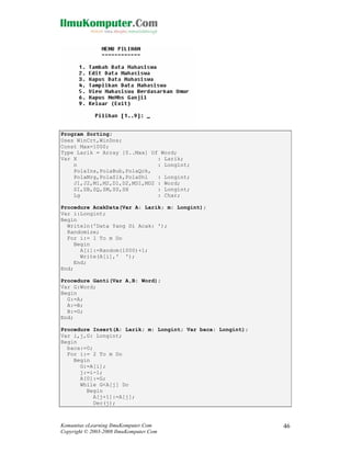 Program Sorting;
Uses WinCrt,WinDos;
Const Max=1000;
Type Larik = Array [0..Max] Of Word;
Var X
: Larik;
n
: Longint;
PolaIns,PolaBub,PolaQck,
PolaMrg,PolaSlk,PolaShl
: Longint;
J1,J2,M1,M2,D1,D2,MD1,MD2 : Word;
SI,SB,SQ,SM,SS,SH
: Longint;
Lg
: Char;
Procedure AcakData(Var A: Larik; m: Longint);
Var i:Longint;
Begin
Writeln('Data Yang Di Acak: ');
Randomize;
For i:= 1 To m Do
Begin
A[i]:=Random(1000)+1;
Write(A[i],' ');
End;
End;
Procedure Ganti(Var A,B: Word);
Var G:Word;
Begin
G:=A;
A:=B;
B:=G;
End;
Procedure Insert(A: Larik; m: Longint; Var baca: Longint);
Var i,j,G: Longint;
Begin
baca:=0;
For i:= 2 To m Do
Begin
G:=A[i];
j:=i-1;
A[0]:=G;
While G<A[j] Do
Begin
A[j+1]:=A[j];
Dec(j);

Komunitas eLearning IlmuKomputer.Com
Copyright © 2003-2008 IlmuKomputer.Com

46

 