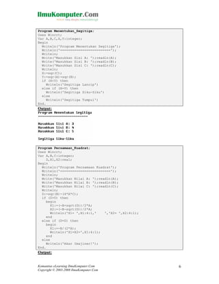 Program Menentukan_Segitiga;
Uses Wincrt;
Var A,B,C,X,Y:integer;
Begin
Writeln('Program Menentukan Segitiga');
Writeln('=========================');
Writeln;
Write('Masukkan Sisi A: ');readln(A);
Write('Masukkan Sisi B: ');readln(B);
Write('Masukkan Sisi C: ');readln(C);
Writeln;
X:=sqr(C);
Y:=sqr(A)+sqr(B);
if (X<Y) then
Writeln('Segitiga Lancip')
else if (X=Y) then
Writeln('Segitiga Siku-Siku')
else
Writeln('Segitiga Tumpul')
End.

Output:

Program Persamaan_Kuadrat;
Uses Wincrt;
Var A,B,C:integer;
D,X1,X2:real;
Begin
Writeln('Program Persamaan Kuadrat');
Writeln('=========================');
Writeln;
Write('Masukkan Nilai A: ');readln(A);
Write('Masukkan Nilai B: ');readln(B);
Write('Masukkan Nilai C: ');readln(C);
Writeln;
D:=sqr(B)-(4*A*C);
if (D>0) then
begin
X1:=(-B+sqrt(D))/2*A;
X2:=(-B-sqrt(D))/2*A;
Writeln('X1= ',X1:4:1,'
','X2= ',X2:4:1);
end
else if (D=0) then
begin
X1:=-B/(2*A);
Writeln('X1=X2=',X1:4:1);
end
else
Writeln('Akar Imajiner!');
End.

Output:

Komunitas eLearning IlmuKomputer.Com
Copyright © 2003-2008 IlmuKomputer.Com

6

 