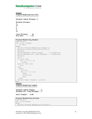Output:

Program Menghitung_Pangkat;
Uses Wincrt;
Var i,n,m: integer;
x: real;
Begin
Writeln('Program Menghitung Pangkat');
Writeln('==========================');
Writeln;
Write('Masukkan Jumlah Pangkat
: ');readln(n);
Write('Masukkan Bil. Yang DiPangkat : ');readln(m);
Writeln;
x:=1;
if (n>0) then
For i:= 1 to n do
x:=x*m
else if (n=0) then
x:=1
else
begin
n:=-1*n;
For i:= 1 to n do
begin
x:=x*(1/m);
end;
end;
Writeln('Hasil Pangkat: ',x:6:2);
End.

Output:

Program Menampilkan_Bintang;
Uses Wincrt;
Var i,j,n:integer;
Begin
Writeln('Program Menampilkan Bintang');

Komunitas eLearning IlmuKomputer.Com
Copyright © 2003-2008 IlmuKomputer.Com

8

 