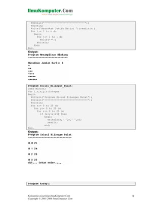 Writeln('===========================');
Writeln;
Write('Masukkan Jumlah Baris: ');readln(n);
For i:= 1 to n do
Begin
For j:= 1 to i do
Write('*');
Writeln;
End;
End.

Output:

Program Solusi_Bilangan_Bulat;
Uses Wincrt;
Var i,n,x,y,z:integer;
Begin
Writeln('Program Solusi Bilangan Bulat');
Writeln('=============================');
Writeln;
for x:= 0 to 25 do
for y:= 0 to 25 do
for z:= 0 to 25 do
if (x+y+z=25) then
begin
writeln(x,' ',y,' ',z);
readln;
end;
End.

Output:

Program Array1;

Komunitas eLearning IlmuKomputer.Com
Copyright © 2003-2008 IlmuKomputer.Com

9

 