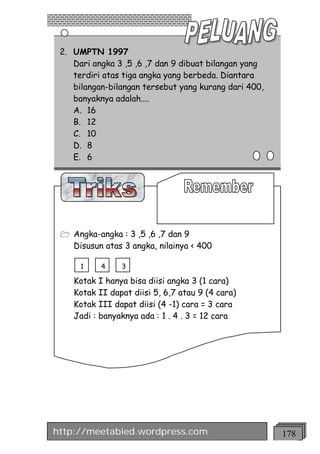 2. UMPTN 1997
    Dari angka 3 ,5 ,6 ,7 dan 9 dibuat bilangan yang
    terdiri atas tiga angka yang berbeda. Diantara
    bilangan-bilangan tersebut yang kurang dari 400,
    banyaknya adalah....
    A. 16
    B. 12
    C. 10
    D. 8
    E. 6




 1 Angka-angka : 3 ,5 ,6 ,7 dan 9
    Disusun atas 3 angka, nilainya < 400

      1    4    3

    Kotak I hanya bisa diisi angka 3 (1 cara)
    Kotak II dapat diisi 5, 6,7 atau 9 (4 cara)
    Kotak III dapat diisi (4 -1) cara = 3 cara
    Jadi : banyaknya ada : 1 . 4 . 3 = 12 cara




http://meetabied.wordpress.com                         178
 