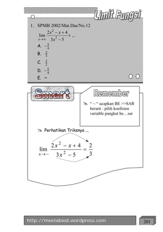 1. SPMB 2002/Mat.Das/No.12
         2 x2 - x + 4
     lim              = ...
    x ®¥ 3 x 2 - 5
    A. - 54
    B. 32

    C.   3
         2
    D.   -54
    E. ~




                              @    “ ~ “ ucapkan BE >>SAR
                                   berarti : pilih koefisien
                                   variable pangkat be…sar


    @    Perhatikan Triksnya ...


               2x 2 - x + 4        2
     lim                      =
    x® ~         3x 2 - 5          3




http://meetabied.wordpress.com                                 201
 