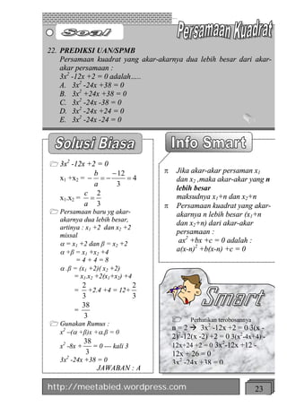 22. PREDIKSI UAN/SPMB
    Persamaan kuadrat yang akar-akarnya dua lebih besar dari akar-
    akar persamaan :
    3x2 -12x +2 = 0 adalah…..
    A. 3x2 -24x +38 = 0
    B. 3x2 +24x +38 = 0
    C. 3x2 -24x -38 = 0
    D. 3x2 -24x +24 = 0
    E. 3x2 -24x -24 = 0




     2
1 3x -12x +2 = 0
            b    - 12             p    Jika akar-akar persaman x1
   x1 +x2 = - =-      =4               dan x2 ,maka akar-akar yang n
            a     3
                                       lebih besar
          c 2
   x1.x2 = =                           maksudnya x1+n dan x2+n
          a 3                     p    Persamaan kuadrat yang akar-
1 Persamaan baru yg akar-              akarnya n lebih besar (x1+n
  akarnya dua lebih besar,
                                       dan x2+n) dari akar-akar
  artinya : x1 +2 dan x2 +2
  missal
                                       persamaan :
  a = x1 +2 dan β = x2 +2               ax2 +bx +c = 0 adalah :
  a +β = x1 +x2 +4                     a(x-n)2 +b(x-n) +c = 0
        =4+4=8
  a .β = (x1 +2)( x2 +2)
       = x1.x2 +2(x1+x2) +4
           2                2
         =    +2.4 +4 = 12+
           3                3
           38
         =
            3
                                      1 Perhatikan terobosannya
1 Gunakan Rumus :
                                      n = 2 à 3x2 -12x +2 = 0 3(x -
  x2 –(a +β)x +a.β = 0
                                      2)2-12(x -2) +2 = 0 3(x2-4x+4) -
              38                                       2
   x2 -8x +      = 0 --- kali 3       12x+24 +2 = 0 3x -12x +12 -
               3                      12x + 26 = 0
   3x2 -24x +38 = 0                   3x2 -24x +38 = 0
                   JAWABAN : A

http://meetabied.wordpress.com                                    23
 