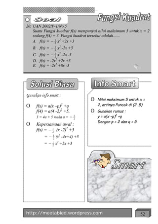 20. UAN 2002/P-1/No.5
    Suatu Fungsi kuadrat f(x) mempunyai nilai maksimum 5 untuk x = 2
    sedang f(4) = 3. Fungsi kuadrat tersebut adalah…...
    A. f(x) = - 1 x2 +2x +3
                 2

    B. f(x) = - 1 x2 -2x +3
                2

    C. f(x) = - 1 x2 -2x -3
                 2
    D. f(x) = -2x2 +2x +3
    E. f(x) = -2x2 +8x -3




Gunakan info smart :
                                    O   Nilai maksimum 5 untuk x =
O     f(x) = a(x –p) +q2                2, artinya Puncak di (2 ,5)
      f(4) = a(4 -2)2 +5,           O   Gunakan rumus :
      3 = 4a + 5 maka a =   -   1
                                2
                                        y = a(x –p)2 +q
                                        Dengan p = 2 dan q = 5
O     Kepersamaan awal :
      f(x) = - 1 (x -2)2 +5
               2

           = - 1 (x2 -4x+4) +5
               2

           = - 2 x +2x +3
               1 2




http://meetabied.wordpress.com                                   52
 